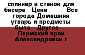 спиннер и станок для бисера › Цена ­ 500 - Все города Домашняя утварь и предметы быта » Другое   . Пермский край,Александровск г.